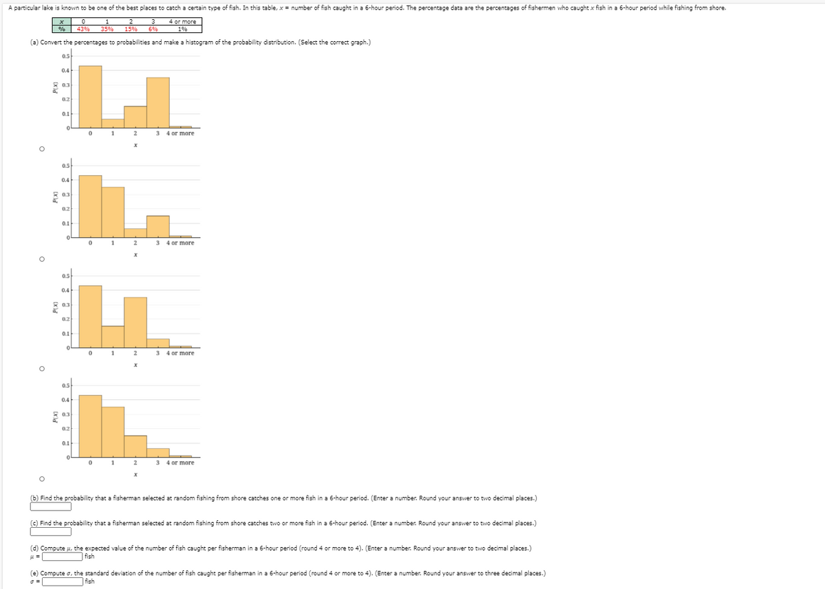 A particular lake is known to be one of the best places to catch a certain type of fish. In this table, x = number of fish caught in a 6-hour period. The percentage data are the percentages of fishermen who caught x fish in a 6-hour period while fishing from shore.
1
35%
2
4 or more
% 43%
15%
6%
1%
(a) Convert the percentages to probabilities and make a histogram of the probability distribution. (Select the correct graph.)
0.5
0.4
8 03
0.3
0.2
0.1
2
3 4 or more
05
0.4
0.3
0.2
0.1
01
2
3 4 or more
0.5
0.4
* 0.3
0.2
0.1
1
2
3 4 or more
0.5
0.4
* 0.3
0.2
0.1
0 1 2
3 4 or more
(b) Find the probability that a fisherman selected at random fishing from shore catches one or more fish in a 6-hour period. (Enter a number. Round your answer to two decimal places.)
(c) Find the probability that a fisherman selected at random fishing from shore catches two or more fish in a 6-hour period. (Enter a number. Round your answer to two decimal places.)
(d) Compute u, the expected value of the number of fish caught per fisherman in a 6-hour period (round 4 or more to 4). (Enter a number. Round your answer to two decimal places.)
| fish
(e) Compute o, the standard deviation of the number of fish caught per fisherman in a 6-hour period (round 4 or more to 4). (Enter a number. Round your answer to three decimal places.)
| fish

