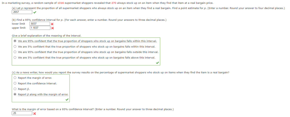 In a marketing survey, a random sample of 1016 supermarket shoppers revealed that 270 always stock up on an item when they find that item at a real bargain price.
(a) Let p represent the proportion of all supermarket shoppers who always stock up on an item when they find a real bargain. Find a point estimate for p. (Enter a number. Round your answer to four decimal places.)
2657
(b) Find a 95% confidence interval for p. (For each answer, enter a number. Round your answers to three decimal places.)
lower limit
5837
upper limit
1.1837
Give a brief explanation of the meaning of the interval.
O we are 95% confident that the true proportion of shoppers who stock up on bargains falls within this interval.
O we are 5% confident that the true proportion of shoppers who stock up on bargains falls within this interval.
O We are 95% confident that the true proportion of shoppers who stock up on bargains falls outside this interval.
O we are 5% confident that the true proportion of shoppers who stock up on bargains falls above this interval.
(c) As a news writer, how would you report the survey results on the percentage of supermarket shoppers who stock up on items when they find the item is a real bargain?
O Report the margin of error.
O Report the confidence interval.
Report p.
O Report p along with the margin of error.
What is the margin of error based on a 95% confidence interval? (Enter a number. Round your answer to three decimal places.)
|25
