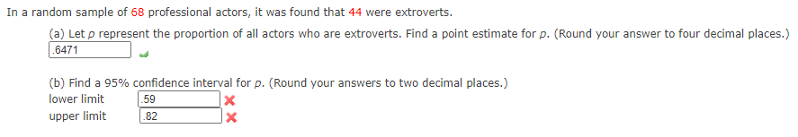 In a random sample of 68 professional actors, it was found that 44 were extroverts.
(a) Let p represent the proportion of all actors who are extroverts. Find a point estimate for p. (Round your answer to four decimal places.)
.6471
(b) Find a 95% confidence interval for p. (Round your answers to two decimal places.)
lower limit
59
upper limit
.82
