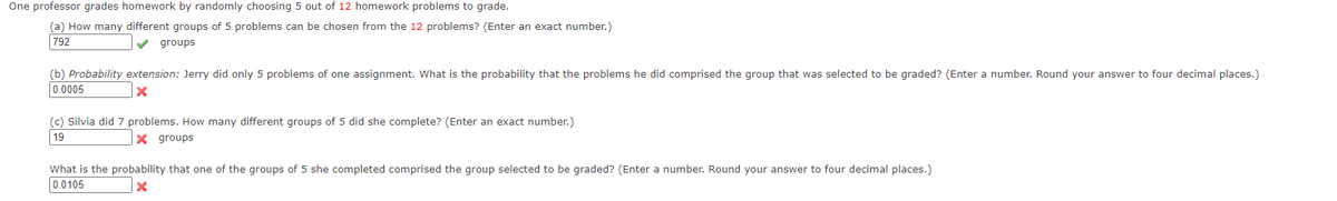 One professor grades homework by randomly choosing 5 out of 12 homework problems to grade.
(a) How many different groups of 5 problems can be chosen from the 12 problems? (Enter an exact number.)
792
V groups
(b) Probability extension: Jerry did only 5 problems of one assignment. What is the probability that the problems he did comprised the group that was selected to be graded? (Enter a number. Round your answer to four decimal places.)
0.0005
(c) Silvia did 7 problems. How many different groups of 5 did she complete? (Enter an exact number.)
19
X groups
What is the probability that one of the groups of 5 she completed comprised the group selected to be graded? (Enter a number. Round your answer to four decimal places.)
0.0105
