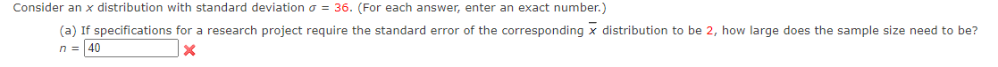 Consider an x distribution with standard deviation o = 36. (For each answer, enter an exact number.)
(a) If specifications for a research project require the standard error of the corresponding x distribution to be 2, how large does the sample size need to be?
n = 40
