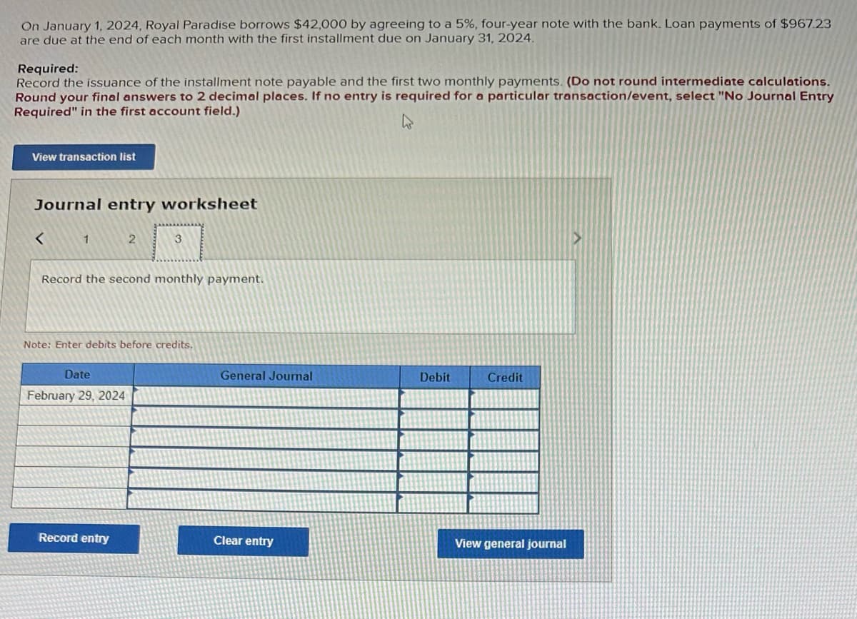 On January 1, 2024, Royal Paradise borrows $42,000 by agreeing to a 5%, four-year note with the bank. Loan payments of $967.23
are due at the end of each month with the first installment due on January 31, 2024.
Required:
Record the issuance of the installment note payable and the first two monthly payments. (Do not round intermediate calculations.
Round your final answers to 2 decimal places. If no entry is required for a particular transaction/event, select "No Journal Entry
Required" in the first account field.)
View transaction list
Journal entry worksheet
<
1
2
Record the second monthly payment.
Date
February 29, 2024
3
Note: Enter debits before credits.
Record entry
General Journal
Clear entry
Debit
Credit
View general journal