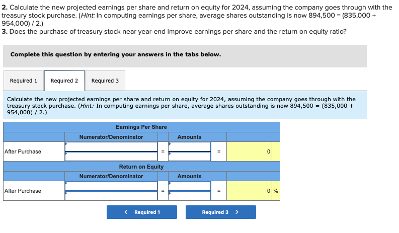 2. Calculate the new projected earnings per share and return on equity for 2024, assuming the company goes through with the
treasury stock purchase. (Hint: In computing earnings per share, average shares outstanding is now 894,500 = (835,000 +
954,000) / 2.)
3. Does the purchase of treasury stock near year-end improve earnings per share and the return on equity ratio?
Complete this question by entering your answers in the tabs below.
Required 1 Required 2
Calculate the new projected earnings per share and return on equity for 2024, assuming the company goes through with the
treasury stock purchase. (Hint: In computing earnings per share, average shares outstanding is now 894,500 = (835,000 +
954,000) / 2.)
After Purchase
Required 3
After Purchase
Earnings Per Share
Numerator/Denominator
Return on Equity
Numerator/Denominator
< Required 1
Amounts
Amounts
Required 3 >
0
0%