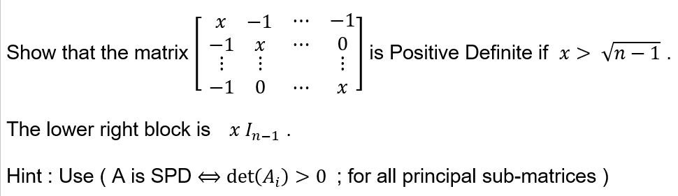 Show that the matrix
X
-1 X
:
0
0
X
is Positive Definite if x > √n-1.
The lower right block is x In-1 ·
Hint: Use (A is SPD ⇒ det(A;) > 0 ; for all principal sub-matrices )