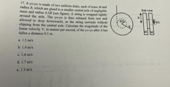 17. A yo-yo is made of two uniform disks, each of mass M and
radius R, which are glued to a smaller central axle of negligible
mass and radius 0.5R (see figure). A string is wrapped tightly
around the axle. The yo-yo is then released from rest and
allowed to drop downwards, as the string unwinds without
slipping from the central axle. Calculate the magnitude of the
linear velocity V, in meters per second, of the yo-yo after it has
fallen a distance 0.3 m.
a. 1.5 m/s
b. 1.4 m/s
c. 1.6 m/s
d. 1.7 m/s
e. 1.3 m/s
Side view
R/2