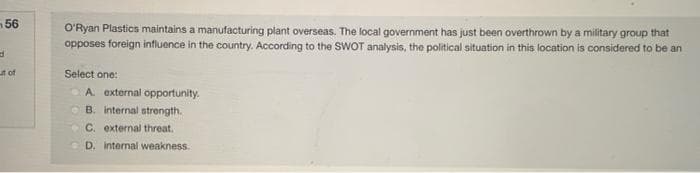 56
d
ut of
O'Ryan Plastics maintains a manufacturing plant overseas. The local government has just been overthrown by a military group that
opposes foreign influence in the country. According to the SWOT analysis, the political situation in this location is considered to be an
Select one:
A. external opportunity.
B. internal strength.
C. external threat.
D. internal weakness.