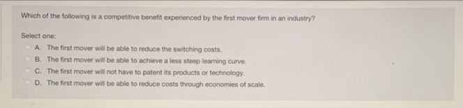 Which of the following is a competitive benefit experienced by the first mover firm in an industry?
Select one:
A. The first mover will be able to reduce the switching costs.
B. The first mover will be able to achieve a less steep learning curve.
C. The first mover will not have to patent its products or technology.
D. The first mover will be able to reduce costs through economies of scale.