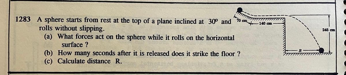 1283 A sphere starts from rest at the top of a plane inclined at 30° and
rolls without slipping.
(a) What forces act on the sphere while it rolls on the horizontal
surface ?
70 C 140
(b) How many seconds after it is released does it strike the floor?
(c) Calculate distance R.
R
245 cm