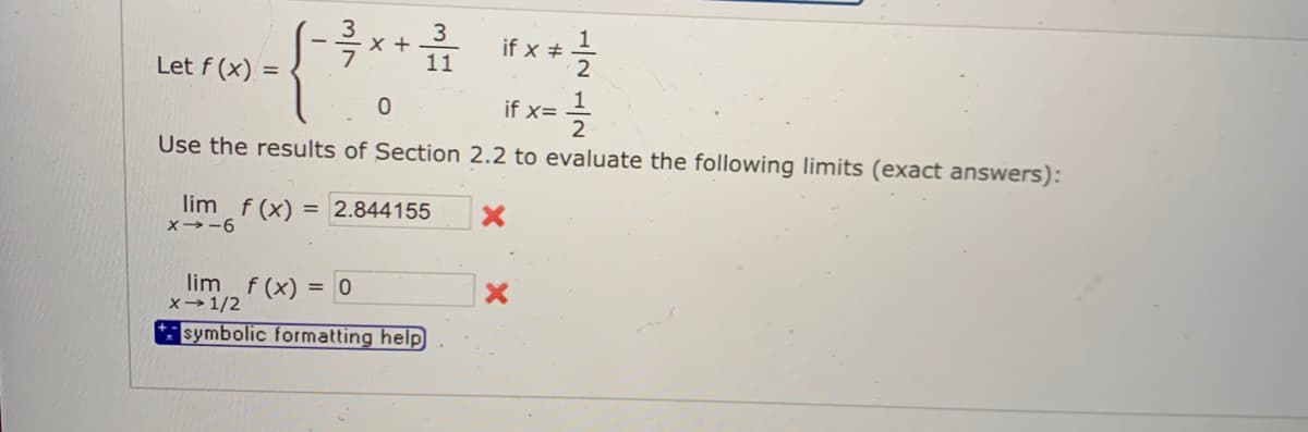 3
3
x +
11
if x #
2
Let f (x) =
if x=
Use the results of Section 2.2 to evaluate the following limits (exact answers):
lim f (x)
2.844155
X→-6
lim f (x) = 0
x→1/2
symbolic formatting help
