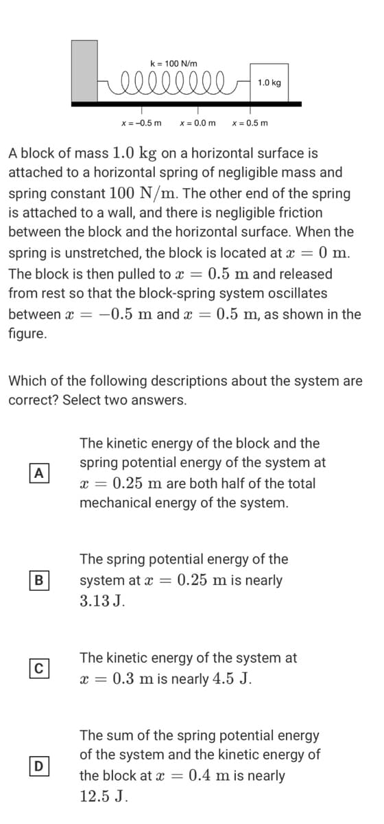 k = 100 N/m
ell
1.0 kg
X = -0.5 m
x = 0.0 m
x = 0.5 m
A block of mass 1.0 kg on a horizontal surface is
attached to a horizontal spring of negligible mass and
spring constant 100 N/m. The other end of the spring
is attached to a wall, and there is negligible friction
between the block and the horizontal surface. When the
spring is unstretched, the block is located at x = 0 m.
The block is then pulled to x = 0.5 m and released
from rest so that the block-spring system oscillates
between x = -0.5 m and x = 0.5 m, as shown in the
figure.
Which of the following descriptions about the system are
correct? Select two answers.
The kinetic energy of the block and the
spring potential energy of the system at
A
x = 0.25 m are both half of the total
mechanical energy of the system.
The spring potential energy of the
system at x = 0.25 m is nearly
3.13 J.
The kinetic energy of the system at
x = 0.3 m is nearly 4.5 J.
The sum of the spring potential energy
of the system and the kinetic energy of
the block at x = 0.4 m is nearly
12.5 J.
