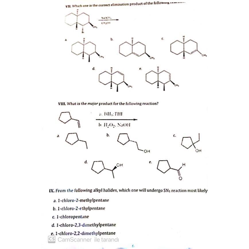 VIL Which one is the correct elimination product of the following
a.
VIII. What is the major product for the following reaction?
a. BH, THE
b. H.O₂. NaOH
MO
CHON
d.
b.
OH
OH
c. 1-chloropentane
d. 1-chloro-2,3-dimethylpentane
e. 1-chloro-2,2-dimethylpentane
CS CamScanner ile tarandi
OH
CH₂
IX. From the following alkyl halides, which one will undergo SN₁ reaction most likely
a. 1-chloro-2-methylpentane
b. 1-chloro-2-ethylpentane