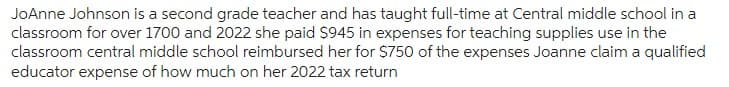 JoAnne Johnson is a second grade teacher and has taught full-time at Central middle school in a
classroom for over 1700 and 2022 she paid $945 in expenses for teaching supplies use in the
classroom central middle school reimbursed her for $750 of the expenses Joanne claim a qualified
educator expense of how much on her 2022 tax return