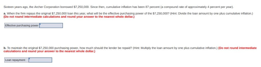 Sixteen years ago, the Archer Corporation borrowed $7,250,000. Since then, cumulative inflation has been 87 percent (a compound rate of approximately 4 percent per year).
a. When the firm repays the original $7,250,000 loan this year, what will be the effective purchasing power of the $7,250,000? (Hint: Divide the loan amount by one plus cumulative inflation.)
(Do not round intermediate calculations and round your answer to the nearest whole dollar.)
Effective purchasing power
b. To maintain the original $7,250,000 purchasing power, how much should the lender be repaid? (Hint: Multiply the loan amount by one plus cumulative inflation.) (Do not round intermediate
calculations and round your answer to the nearest whole dollar.)
Loan repayment