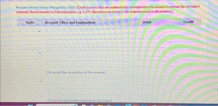 Prepare the entries for Marigold for 2020. (Credit account titles are automatically indented when the amount is entered. Do not indent
manually. Round answers to O decimal places, e.g. 5,275. Record journal entries in the order presented in the problem.)
Account Titles and Explanation
Date
(To record the recognition of the revenue)
(To record depreciation expense on the leased
Debit
Credit