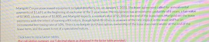 Marigold Corporation leased equipment to Splish Brothers, Inc. on January 1, 2020. The lease agreement called for annual rental
payments of $1,691 at the beginning of each year of the 2-year lease. The equipment has an economic useful life of 6 years, a fair value
of $7,800, a book value of $5,800, and Marigold expects a residual value of $5,300 at the end of the lease term. Marigold set the lease
payments with the intent of earning a 8% return, though Splish Brothers is unaware of the rate implicit in the lease and has an
incremental borrowing rate of 10%. There is no bargain purchase option, ownership of the lease does not transfer at the end of the
lease term, and the asset is not of a specialized nature.
Click here to view factor tables.
(For calculation purposes, use 5 decimal places as displayed in the factor table provided)