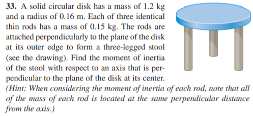 33. A solid circular disk has a mass of 1.2 kg
and a radius of 0.16 m. Each of three identical
thin rods has a mass of 0.15 kg. The rods are
attached perpendicularly to the plane of the disk
at its outer edge to form a three-legged stool
(see the drawing). Find the moment of inertia
of the stool with respect to an axis that is per-
pendicular to the plane of the disk at its center.
(Hint: When considering the moment of inertia of each rod, note that all
of the mass of each rod is located at the same perpendicular distance
from the axis.)
E
