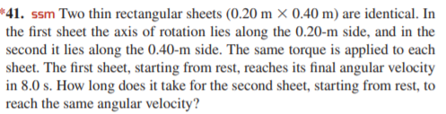 *41. ssm Two thin rectangular sheets (0.20 m × 0.40 m) are identical. In
the first sheet the axis of rotation lies along the 0.20-m side, and in the
second it lies along the 0.40-m side. The same torque is applied to each
sheet. The first sheet, starting from rest, reaches its final angular velocity
in 8.0 s. How long does it take for the second sheet, starting from rest, to
reach the same angular velocity?
