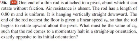 *56. D One end of a thin rod is attached to a pivot, about which it can
rotate without friction. Air resistance is absent. The rod has a length of
0.80 m and is uniform. It is hanging vertically straight downward. The
end of the rod nearest the floor is given a linear speed vo, so that the rod
begins to rotate upward about the pivot. What must be the value of v,,
such that the rod comes to a momentary halt in a straight-up orientation,
exactly opposite to its initial orientation?
