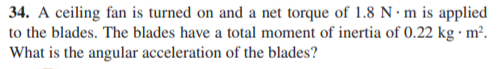 34. A ceiling fan is turned on and a net torque of 1.8 N · m is applied
to the blades. The blades have a total moment of inertia of 0.22 kg · m².
What is the angular acceleration of the blades?

