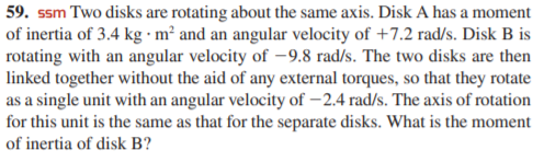 59. ssm Two disks are rotating about the same axis. Disk A has a moment
of inertia of 3.4 kg · m² and an angular velocity of +7.2 rad/s. Disk B is
rotating with an angular velocity of -9.8 rad/s. The two disks are then
linked together without the aid of any external torques, so that they rotate
as a single unit with an angular velocity of –2.4 rad/s. The axis of rotation
for this unit is the same as that for the separate disks. What is the moment
of inertia of disk B?
