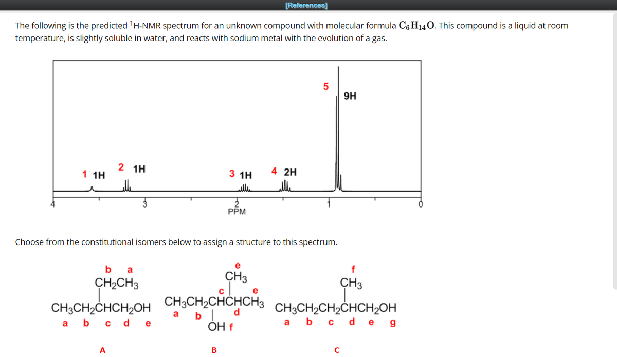 The following is the predicted ¹H-NMR spectrum for an unknown compound with molecular formula C6H₁4O. This compound is a liquid at room
temperature, is slightly soluble in water, and reacts with sodium metal with the evolution of a gas.
1 1H
r
2 1H
elle
ba
CH₂CH3
CH3CH₂CHCH₂OH
a b c d e
A
3 1H
illie
PPM
B
[References]
e
CH3
CH3CH2CHCHCH3
a b
OH f
Choose from the constitutional isomers below to assign a structure to this spectrum.
FI
4 2H
بالله
5
сл
9H
с
f
CH3
CH3CH₂CH₂CHCH₂OH
a b c d eg