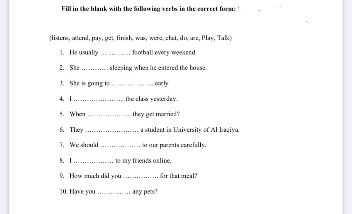 Fill in the blank with the following verbs in the correct form:
(listens, attend, pay, get, finish, was, were, chat, do, are, Play, Talk)
1. He usually.
.......... football every weekend.
2. She
..sleeping when he entered the house.
3. She is going to
early
4. I
the class yesterday.
5. When
they get married?
6. They
a student in University of Al Iraqiya.
7. We should
to our parents carefully.
8. I
..............
9. How much did you
for that meal?
10. Have you ...….......... any pets?
to my friends online.