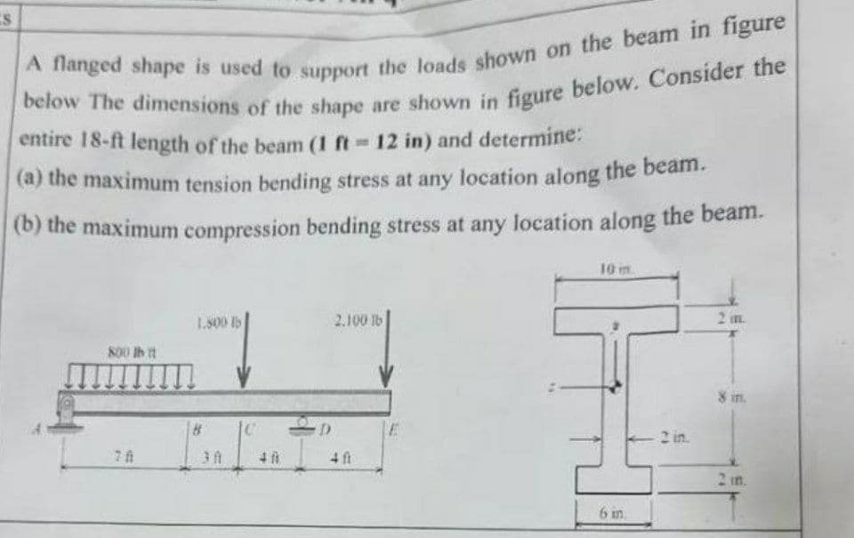 S
A flanged shape is used to support the loads shown on the beam in figure
below The dimensions of the shape are shown in figure below. Consider the
entire 18-ft length of the beam (1 ft = 12 in) and determine:
(a) the maximum tension bending stress at any location along the beam.
(b) the maximum compression bending stress at any location along the beam.
10 m
1.800 15
2.100 tb
800 lb it
8 in.
2 in.
C
48
D
4 ft
E
6 in
2 in.