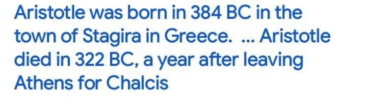 Aristotle was born in 384 BC in the
town of Stagira in Greece. ... Aristotle
died in 322 BC, a year after leaving
Athens for Chalcis