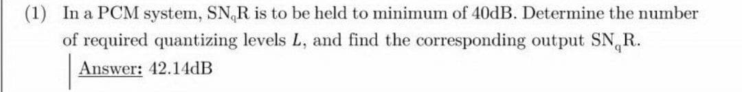 (1) In a PCM system, SN,R is to be held to minimum of 40dB. Determine the number
of required quantizing levels L, and find the corresponding output SN,R.
Answer: 42.14dB
