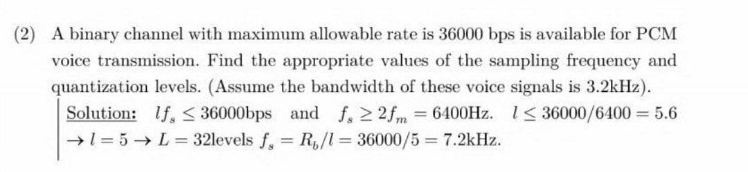 (2) A binary channel with maximum allowable rate is 36000 bps is available for PCM
voice transmission. Find the appropriate values of the sampling frequency and
quantization levels. (Assume the bandwidth of these voice signals is 3.2kHz).
Solution: If, < 36000bps and f, 2 2fm = 6400HZ. 1< 36000/6400 = 5.6
→1= 5 → L = 32levels f, = R,/l= 36000/5 = 7.2kHz.
