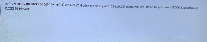 a. How many mililiters of 53.4 M (10.4) wt% NaOH with a density of 1.52 (t0.01) g/mL will you need to prepare a 2.000 L solution of
0.250 M NaOH?
