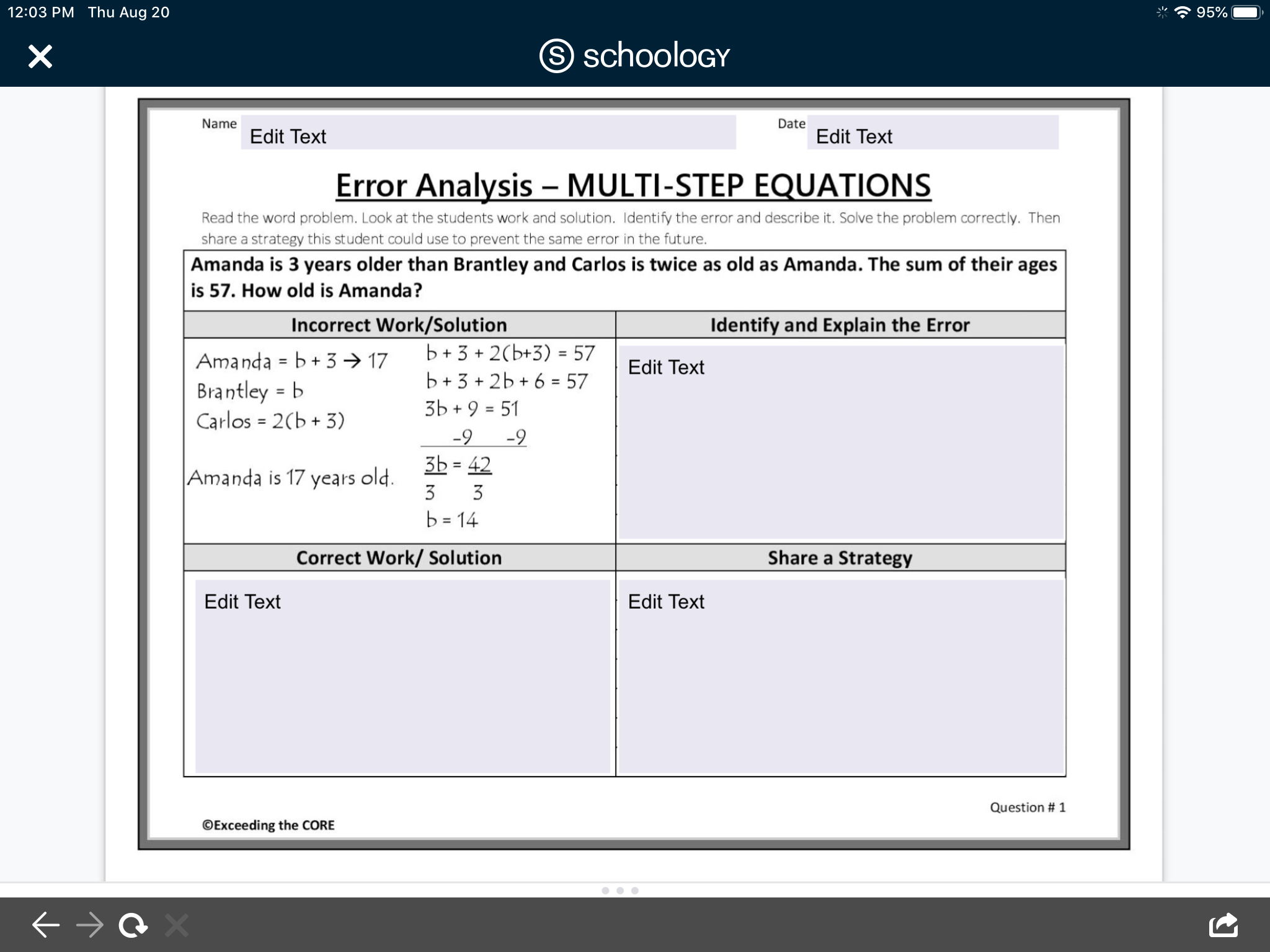 Name
Date
Edit Text
Edit Text
Error Analysis – MULTI-STEP EQUATIONS
Read the word problem. Look at the students work and solution. Identify the error and describe it. Solve the problem correctly. Then
share a strategy this student could use to prevent the same error in the future.
Amanda is 3 years older than Brantley and Carlos is twice as old as Amanda. The sum of their ages
is 57. How old is Amanda?
Incorrect Work/Solution
Identify and Explain the Error
Amanda = b+ 3 → 17
b + 3
+ 2(b+3) = 57
%3D
Edit Text
b + 3 + 2b + 6 = 57
3Ь +9 3 51
-9 -9
3b = 42
Brantley = b
Carlos = 2(b + 3)
%3D
%3D
Amanda is 17 years old.
3
3
b = 14
%3D
Correct Work/ Solution
Share a Strategy
Edit Text
Edit Text
Question # 1
©Exceeding the CORE
