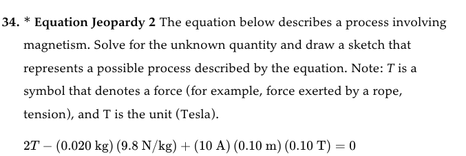 34. * Equation Jeopardy 2 The equation below describes a process involving
magnetism. Solve for the unknown quantity and draw a sketch that
represents a possible process described by the equation. Note: T is a
symbol that denotes a force (for example, force exerted by a rope,
tension), and T is the unit (Tesla).
2T (0.020 kg) (9.8 N/kg) + (10 A) (0.10 m) (0.10 T) = 0