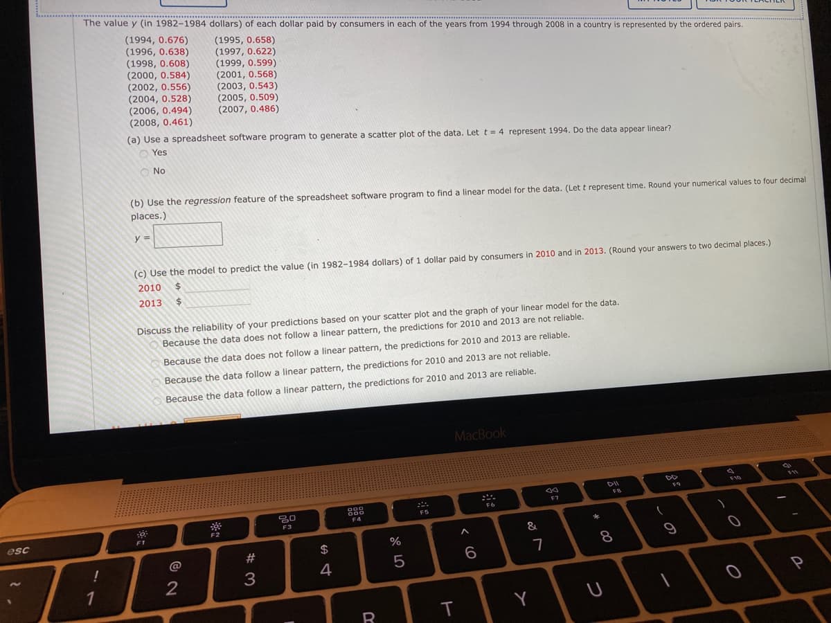 The value y (in 1982-1984 dollars) of each dollar paid by consumers in each of the years from 1994 through 2008 in a country is represented by the ordered pairs.
(1994, 0.676)
(1996, 0.638)
(1998, 0.608)
(2000, 0.584)
(2002, 0.556)
(2004, 0.528)
(2006, 0.494)
(2008, 0.461)
(1995, 0.658)
(1997, 0.622)
(1999, 0.599)
(2001, 0.568)
(2003, 0.543)
(2005, 0.509)
(2007, 0.486)
(a) Use a spreadsheet software program to generate a scatter plot of the data. Let t = 4 represent 1994. Do the data appear linear?
O Yes
No
(b) Use the regression feature of the spreadsheet software program to find a linear model for the data. (Let t represent time. Round your numerical values to four decimal
places.)
y 3=
(c) Use the model to predict the value (in 1982-1984 dollars) of 1 dollar paid by consumers in 2010 and in 2013. (Round your answers to two decimal places.)
2010
2013
24
Discuss the reliability of your predictions based on your scatter plot and the graph of your linear model for the data.
Because the data does not follow a linear pattern, the predictions for 2010 and 2013 are not reliable.
Because the data does not follow a linear pattern, the predictions for 2010 and 2013 are reliable.
Because the data follow a linear pattern, the predictions for 2010 and 2013 are not reliable.
Because the data follow a linear pattern, the predictions for 2010 and 2013 are reliable.
MacBook
DII
F10
F8
888
F7
F6
FS
F4
F3
F2
esc
F1
&
23
2$
8
9
@
7
4
5
2
3
1
Y
つ
く(O
