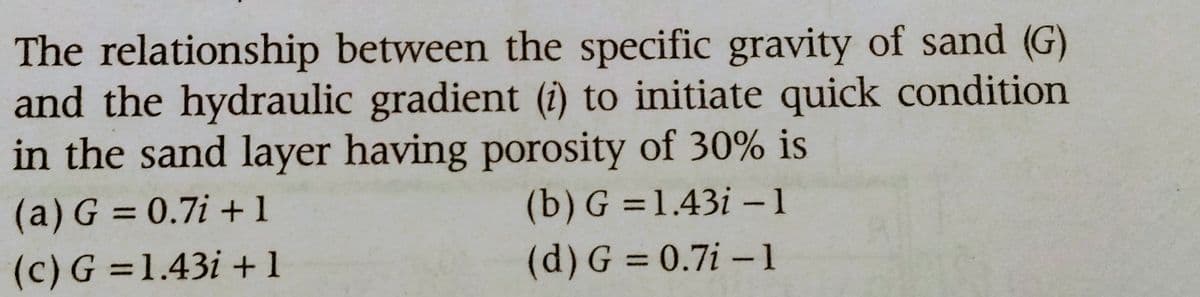 The relationship between the specific gravity of sand (G)
and the hydraulic gradient (i) to initiate quick condition
in the sand layer having porosity of 30% is
(a) G = 0.7i+l
(b) G=1.43i-1
(c) G =1.43i +1
(d) G = 0.7i-1