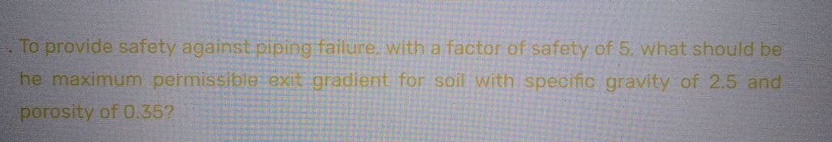 To provide safety against piping failure, with a factor of safety of 5. what should be
he maximum permissible exit gradient for soil with specific gravity of 2.5 and
porosity of 0.35?