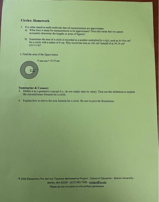 Circles: Homework
1. It is often stated in math textbooks that all measurements are approximate.
a) What does it mean for measurements to be approximate? Does this mean that we cannot
accurately determine the lengths or areas of figures?
b) Sometimes the area of a circle is recorded as a number multiplied by x (pi), such as A-16x cm²
for a circle with a radius of 4 cm. Why record the area as 168 cm² instead of as 50.24 cm²
(16*3.14)?
2. Find the area of the figure below
Camal cicle 23.55 cm
O
Summarize & Connect
3. Define as a geometric concept (ie, do not simply state its value). Then use this definition to explain
the circumference formula for a circle.
4. Explain how to derive the area formula for a circle. Be sure to provide illustrations.
2015 Elementary Pre-Service Teachers Mathematics Project School of Education Boston University.
Boston, MA 02215- (617) 353-7105-gchapibu.edu
Please do not circulate or cite without permission