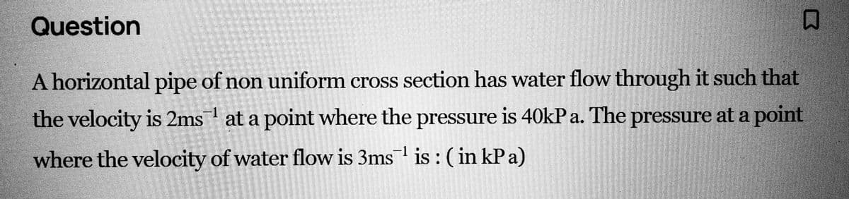 Question
A horizontal pipe of non uniform cross section has water flow through it such that
the velocity is 2ms at a point where the pressure is 40kPa. The pressure at a point
where the velocity of water flow is 3ms¹ is : (in kPa)
具