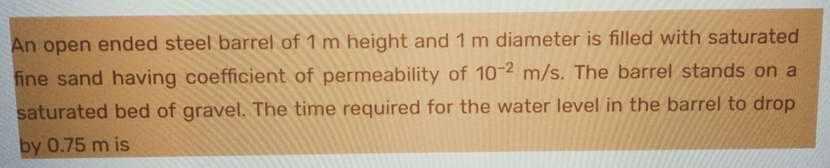 An open ended steel barrel of 1 m height and 1 m diameter is filled with saturated
fine sand having coefficient of permeability of 10-2 m/s. The barrel stands on a
saturated bed of gravel. The time required for the water level in the barrel to drop
by 0.75 m is