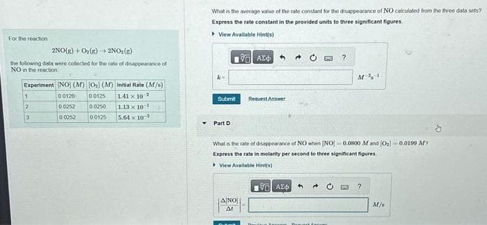 For the reaction
2NO(g) + O₂(g) + 2NO₂(E)
the following data were collected for the rate of disappearance of
NO in the reaction
Experiment [NO] (M) [0₂] (M) Initial Rate (M/s)
00120
00125
1.41 x 10-2
0.0252
00250
1.13 x 10¹
0 0252
00125
5.64 x 10-2
1
2
3
What is the average value of the rate constant for the disappearance of NO calculated from the three data sets?
Express the rate constant in the provided units to three significant figures.
View Available Hint(s)
Submit
Part D
195] ΑΣΦΑ
ANO
At
Request Answer
?
What is the rate of disappearance of NO when [NO] -0.0800 M and (0₂)-0.0199 M?
Express the rate in molarity per second to three significant figures.
View Available Hint(s)
197| ΑΣΦ
M-21
?
M/s