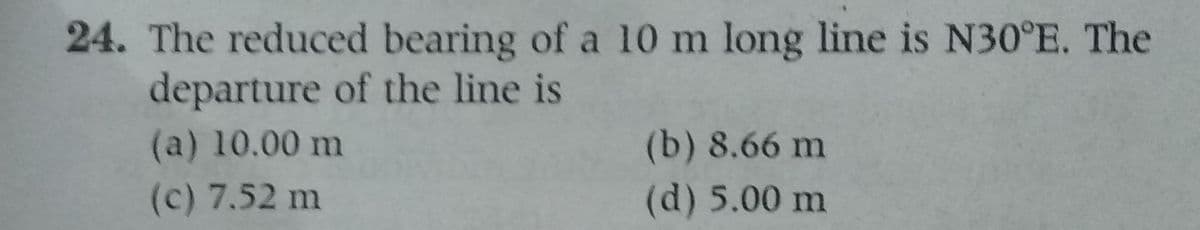 24. The reduced bearing of a 10 m long line is N30°E. The
departure of the line is
(a) 10.00 m
(c) 7.52 m
(b) 8.66 m
(d) 5.00 m