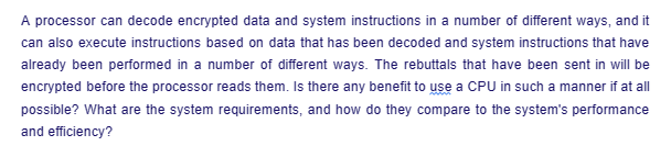 A processor can decode encrypted data and system instructions in a number of different ways, and it
can also execute instructions based on data that has been decoded and system instructions that have
already been performed in a number of different ways. The rebuttals that have been sent in will be
encrypted before the processor reads them. Is there any benefit to use a CPU in such a manner if at all
possible? What are the system requirements, and how do they compare to the system's performance
and efficiency?