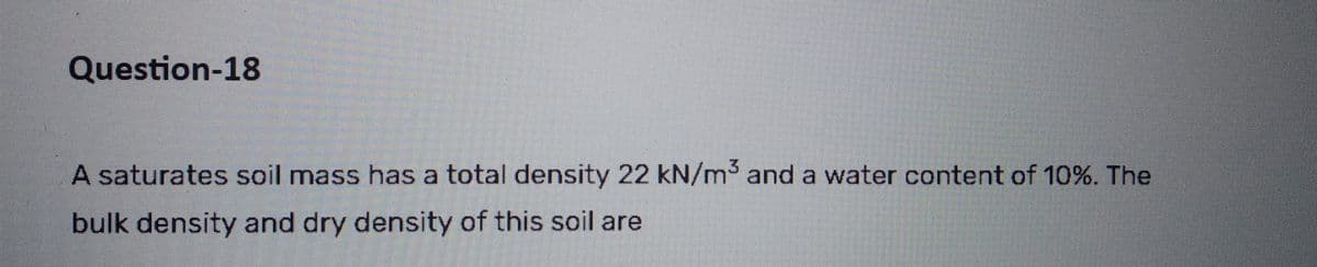 Question-18
A saturates soil mass has a total density 22 kN/m³ and a water content of 10%. The
bulk density and dry density of this soil are