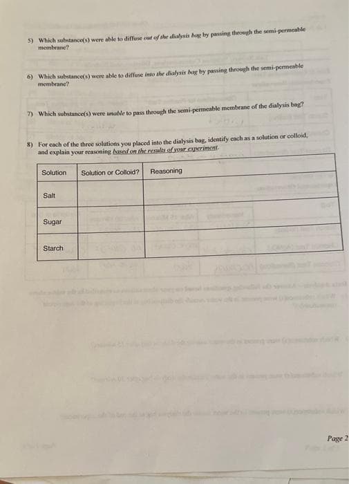 5) Which substance(s) were able to diffuse out of the dialysis bag by passing through the semi-permeable
membrane?
6) Which substance(s) were able to diffuse into the dialysis bag by passing through the semi-permeable
membrane?
7) Which substance(s) were unable to pass through the semi-permeable membrane of the dialysis bag?
8) For each of the three solutions you placed into the dialysis bag, identify each as a solution or colloid,
and explain your reasoning based on the results of your experiment.
Solution
Salt
Sugar
Starch
Solution or Colloid?
Reasoning
Page 2