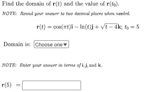 Find the domain of r(t) and the value of r(to).
NOTE: Round your answer to two decimal places when needed.
r(t) = cos(rt)i – In(t)j+ vt – 4k; to = 5
Domain is: (Choose one
NOTE: Enter your answer in terms of i, j, and k.
г(5)
