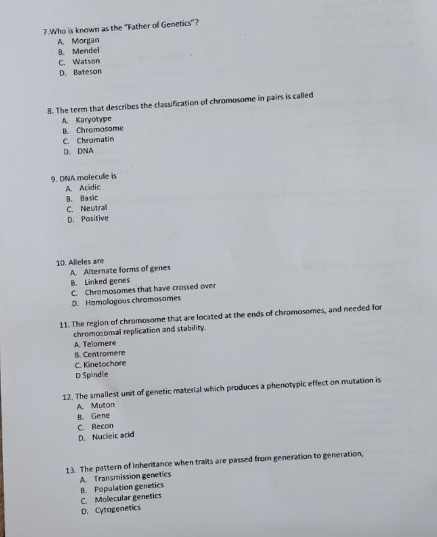 7.Who is known as the "Father of Genetics"?
А. Моrgan
B. Mendel
C. Watson
D. Bateson
8. The term that describes the classification of chromosome in pairs is called
A. Karyotype
B. Chromosome
C. Chromatin
D. DNA
9. DNA molecule is
A. Acidic
B. Basic
C. Neutral
D. Positive
10. Alleles are
A. Alternate forms of genes
B. Linked genes
C. Chromosomes that have crossed over
D. Homologous chromosomes
11. The region of chromosome that are located at the ends of chromosomes, and needed for
chromosomal replication and stability.
A. Telomere
B. Centromere
C. Kinetochore
D Spindle
12. The smallest unit of genetic material which produces a phenotypic effect on mutation is
A. Muton
B. Gene
C. Recon
D. Nucleic acid
13. The pattern of inheritance when traits are passed from generation to generation,
A. Transmission genetics
B. Population genetics
C. Molecular genetics
D. Cytogenetics
