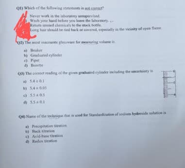 QD Which of the following statements is aot corrs
Never work in the laboratory unsupervised.
Wash your hand before you leave the lahoranury.
Retum unused chemicals to the stock bonle.
Leng hair should be tied back or covered, especially in the vicinity of open flane
02) The most inaccurte glassware for meavuriog volume is
a) Beaker
b) Graduated eylinder
e) Pipet
4) Burette
Q3) The correct reading of the given graduated eylinder including the oncertainty is
a) 540.1
b) 54 0.05
) 5505
d) 5.50.1
Q4) Name of the technique that is used for Standandisation of sodium bydenside solution is
a) Precipitation tieration
b) Back titration
c) Acid-base titration
d) Redox tiration
