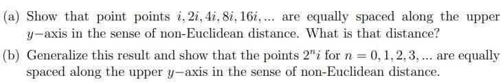 (a) Show that point points i, 2i, 4i, 8i, 16i,... are equally spaced along the upper
y-axis in the sense of non-Euclidean distance. What is that distance?
(b) Generalize this result and show that the points 2" i for n = 0, 1, 2, 3, ... are equally
spaced along the upper y-axis in the sense of non-Euclidean distance.