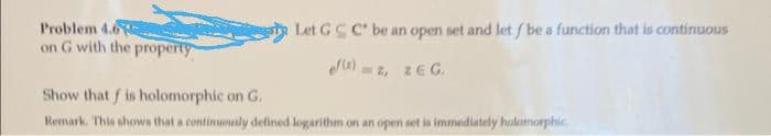 Let GCC be an open set and let / be a function that is continuous
ef(2)=z, ZEG.
Problem 4.6.
on G with the property
Show that f is holomorphic on G.
Remark. This shows that a continuously defined logarithm on an open set is immediately holomorphic