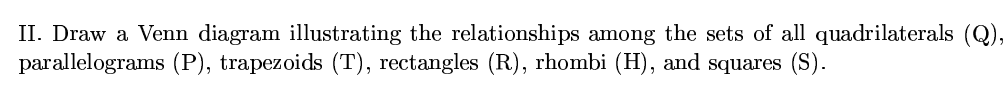 II. Draw a Venn diagram illustrating the relationships among the sets of all quadrilaterals (Q),
parallelograms (P), trapezoids (T), rectangles (R), rhombi (H), and squares (S).
